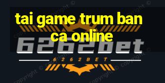 tai game trum ban ca online