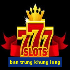 ban trung khung long