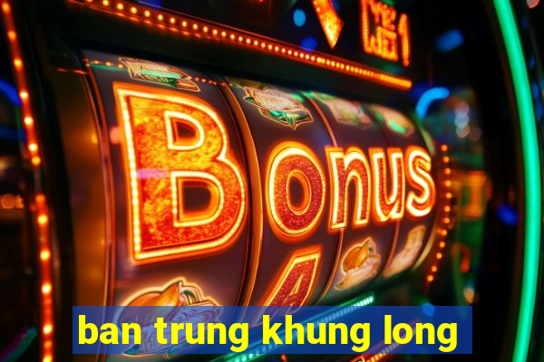 ban trung khung long