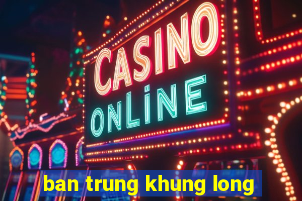 ban trung khung long