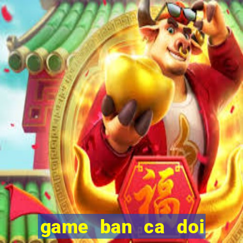 game ban ca doi thanh tien