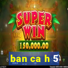 ban ca h 5