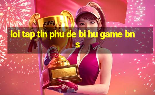 loi tap tin phu de bi hu game bns