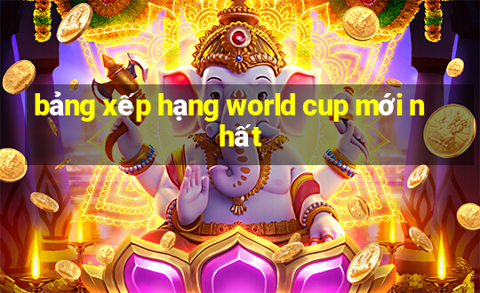 bảng xếp hạng world cup mới nhất