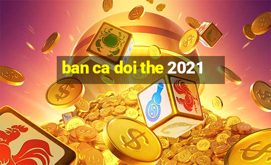 ban ca doi the 2021