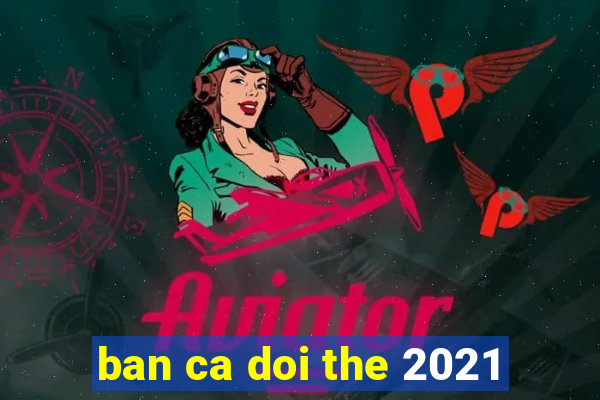 ban ca doi the 2021