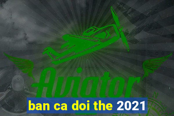 ban ca doi the 2021