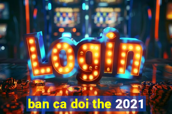 ban ca doi the 2021