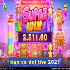 ban ca doi the 2021