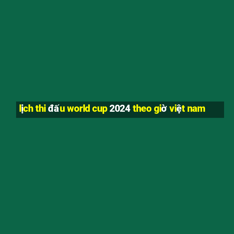 lịch thi đấu world cup 2024 theo giờ việt nam