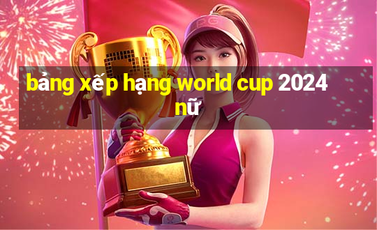 bảng xếp hạng world cup 2024 nữ