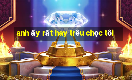 anh ấy rất hay trêu chọc tôi