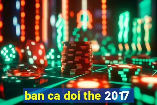 ban ca doi the 2017