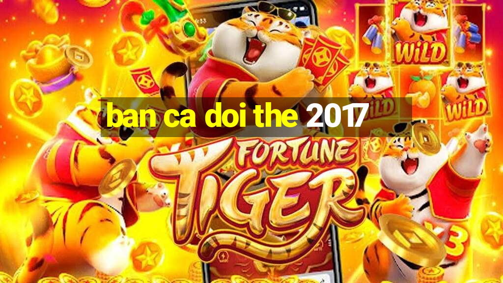 ban ca doi the 2017