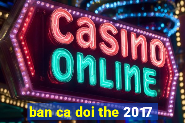 ban ca doi the 2017