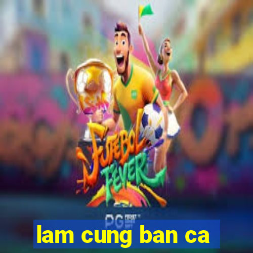 lam cung ban ca