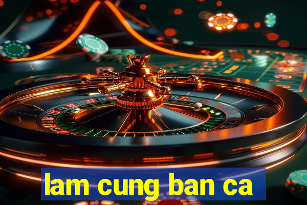 lam cung ban ca