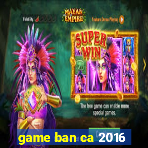 game ban ca 2016