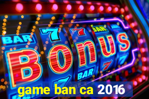 game ban ca 2016