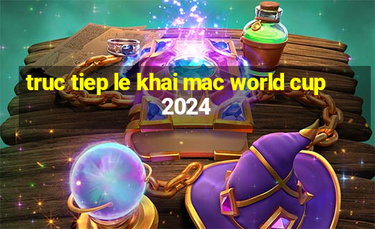 truc tiep le khai mac world cup 2024