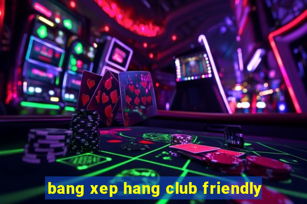 bang xep hang club friendly