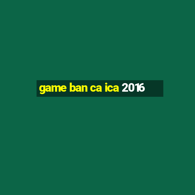 game ban ca ica 2016