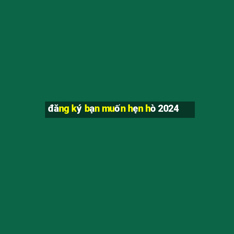 đăng ký bạn muốn hẹn hò 2024