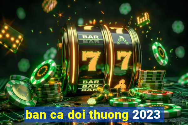 ban ca doi thuong 2023