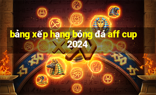 bảng xếp hạng bóng đá aff cup 2024