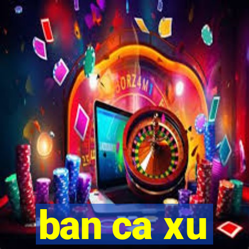 ban ca xu