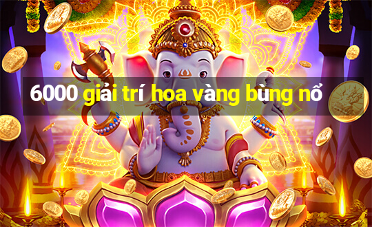 6000 giải trí hoa vàng bùng nổ