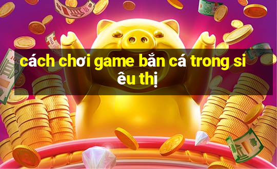 cách chơi game bắn cá trong siêu thị