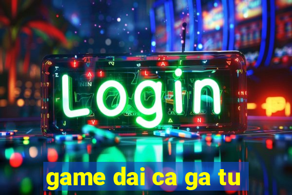 game dai ca ga tu