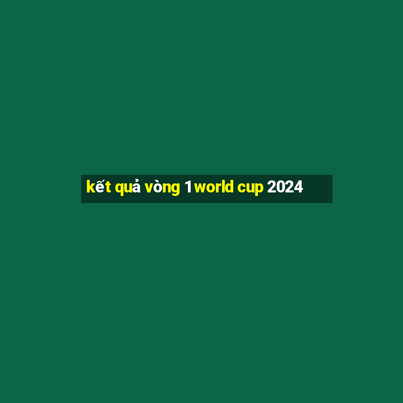 kết quả vòng 1 world cup 2024