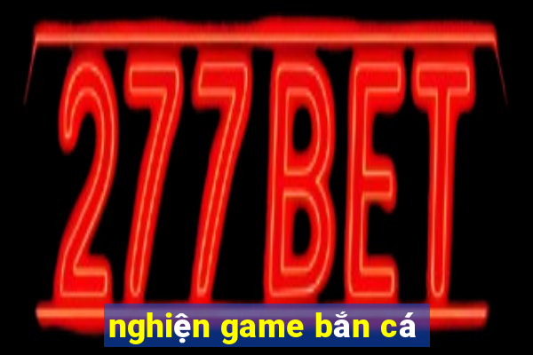 nghiện game bắn cá