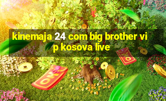 kinemaja 24 com big brother vip kosova live