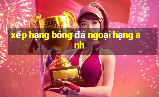 xếp hạng bóng đá ngoại hạng anh