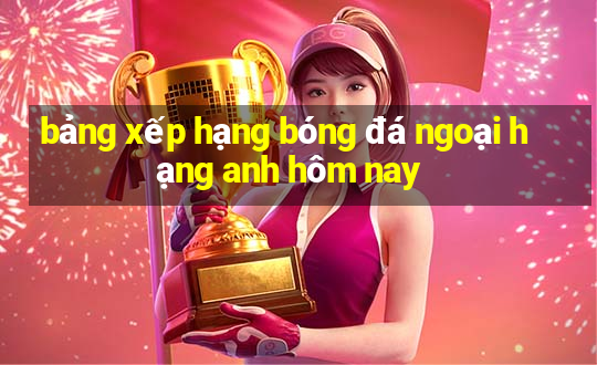 bảng xếp hạng bóng đá ngoại hạng anh hôm nay