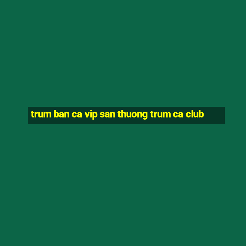 trum ban ca vip san thuong trum ca club